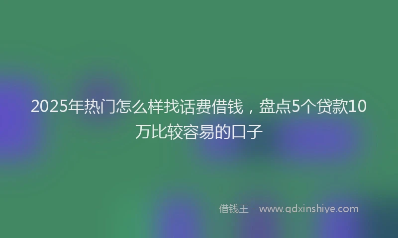 2025年热门怎么样找话费借钱，盘点5个贷款10万比较容易的口子
