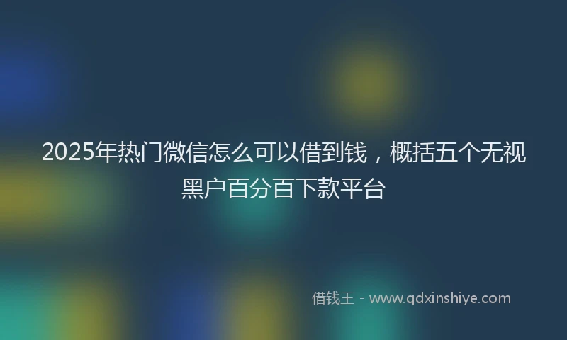 2025年热门微信怎么可以借到钱，概括五个无视黑户百分百下款平台