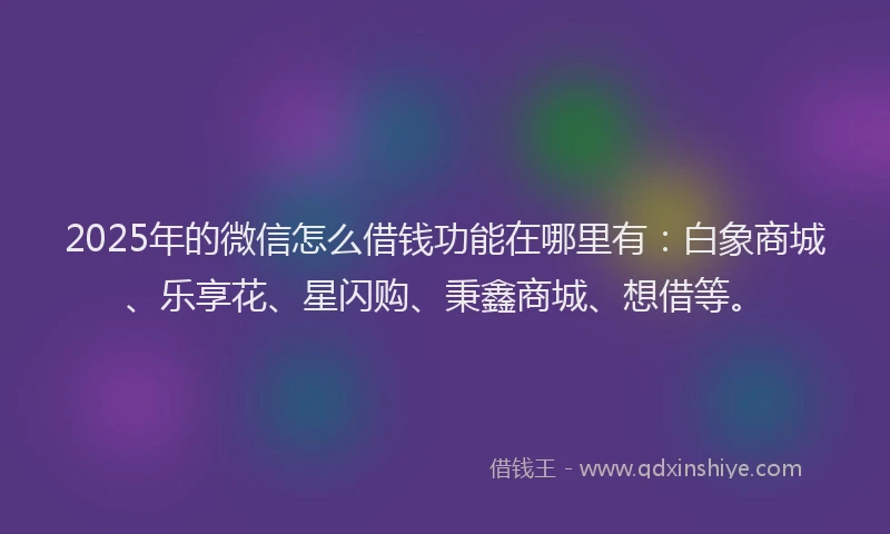 2025年的微信怎么借钱功能在哪里有：白象商城、乐享花、星闪购、秉鑫商城、想借等。