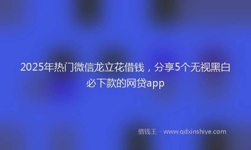 2025年热门微信龙立花借钱，分享5个无视黑白必下款的网贷app