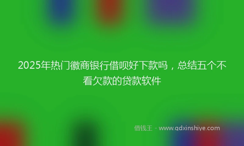 2025年热门徽商银行借呗好下款吗，总结五个不看欠款的贷款软件