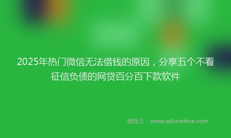 2025年热门微信无法借钱的原因，分享五个不看征信负债的网贷百分百下款软件