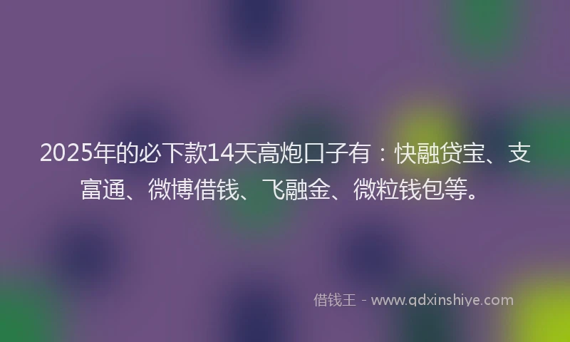 2025年的必下款14天高炮口子有：快融贷宝、支富通、微博借钱、飞融金、微粒钱包等。