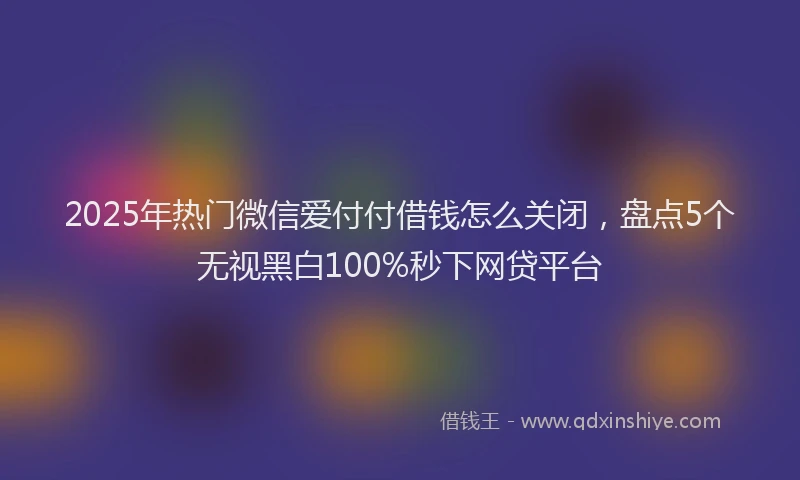 2025年热门微信爱付付借钱怎么关闭，盘点5个无视黑白100%秒下网贷平台