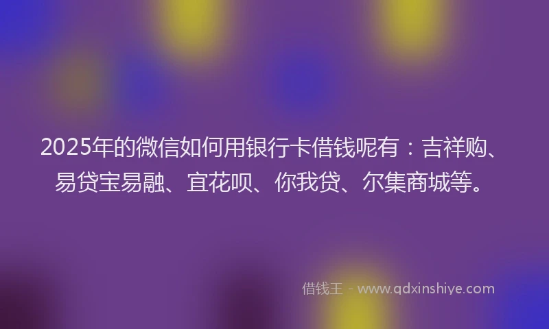 2025年的微信如何用银行卡借钱呢有：吉祥购、易贷宝易融、宜花呗、你我贷、尔集商城等。
