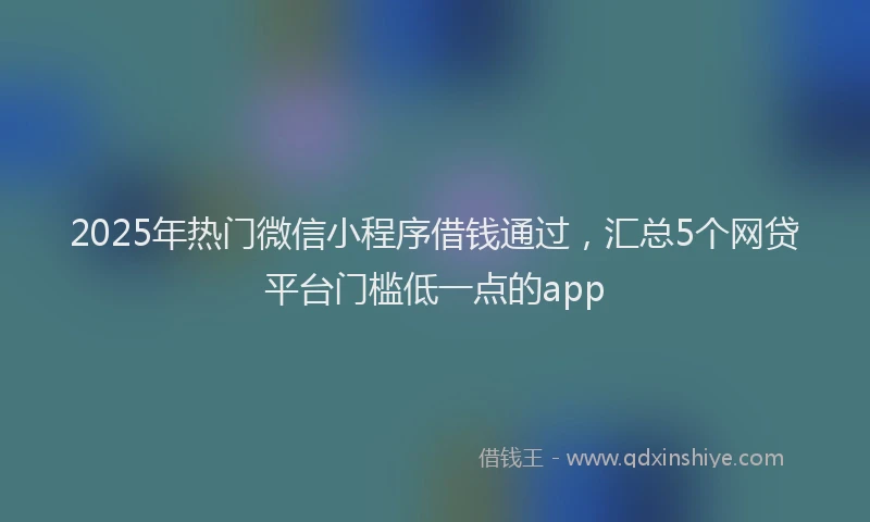 2025年热门微信小程序借钱通过，汇总5个网贷平台门槛低一点的app
