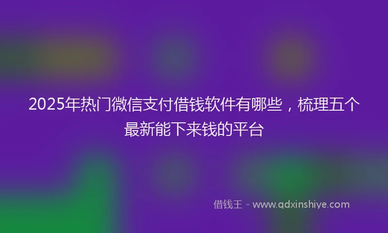 2025年热门微信支付借钱软件有哪些，梳理五个最新能下来钱的平台