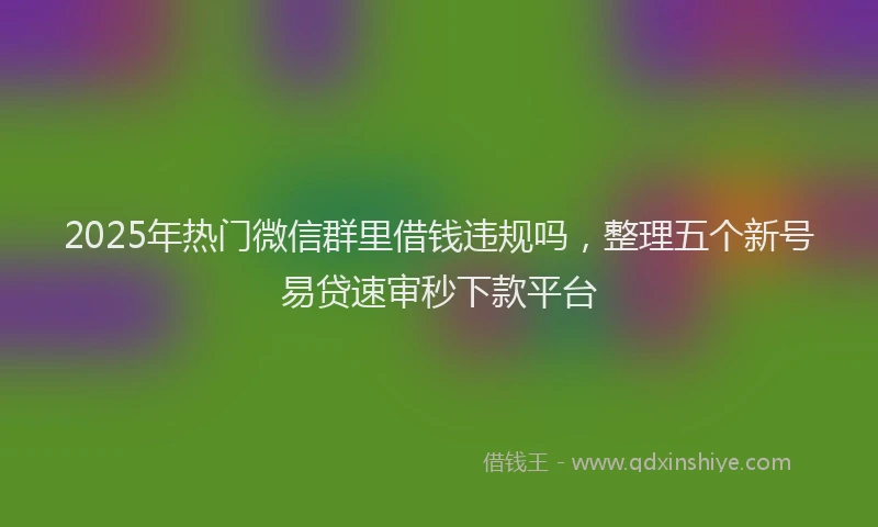 2025年热门微信群里借钱违规吗，整理五个新号易贷速审秒下款平台