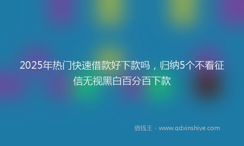 2025年热门快速借款好下款吗，归纳5个不看征信无视黑白百分百下款