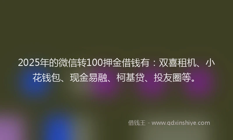 2025年的微信转100押金借钱有：双喜租机、小花钱包、现金易融、柯基贷、投友圈等。