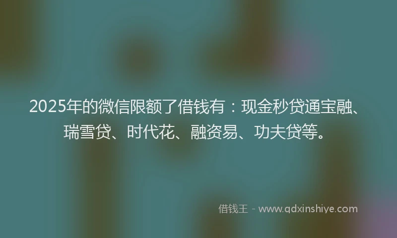 2025年的微信限额了借钱有：现金秒贷通宝融、瑞雪贷、时代花、融资易、功夫贷等。