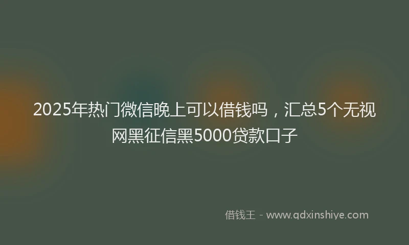 2025年热门微信晚上可以借钱吗，汇总5个无视网黑征信黑5000贷款口子