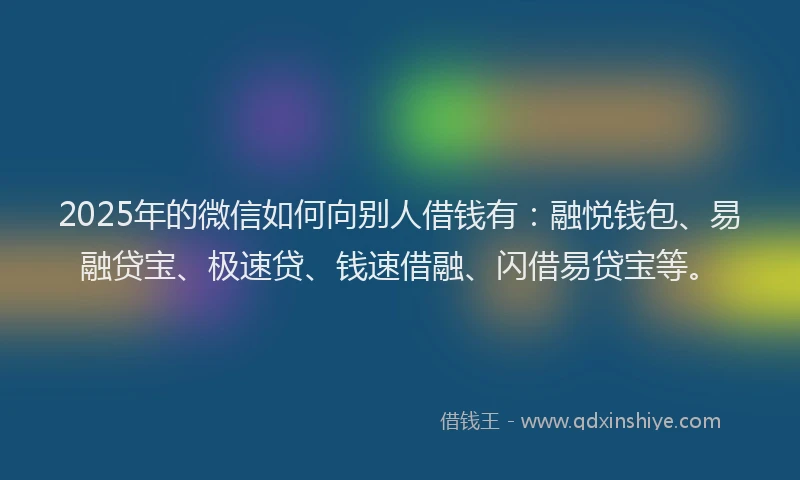 2025年的微信如何向别人借钱有：融悦钱包、易融贷宝、极速贷、钱速借融、闪借易贷宝等。
