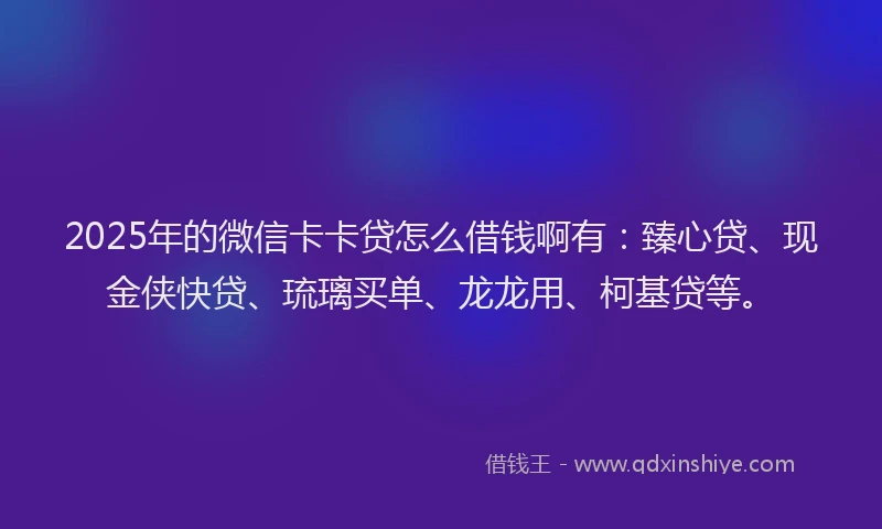 2025年的微信卡卡贷怎么借钱啊有：臻心贷、现金侠快贷、琉璃买单、龙龙用、柯基贷等。