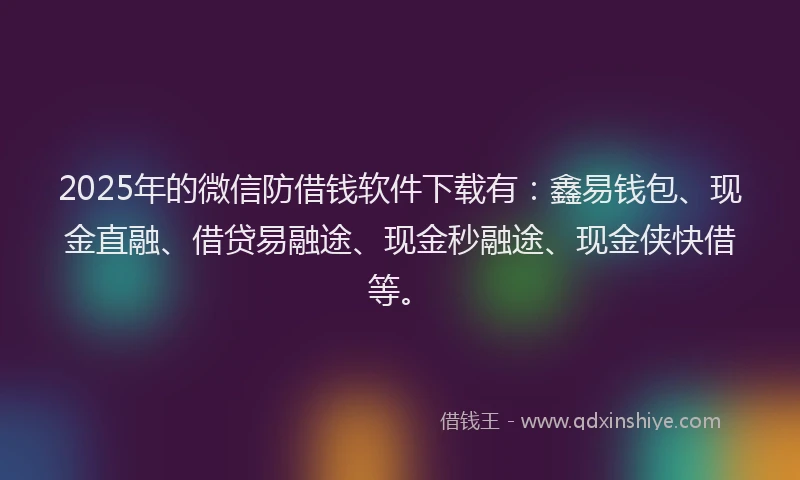 2025年的微信防借钱软件下载有：鑫易钱包、现金直融、借贷易融途、现金秒融途、现金侠快借等。