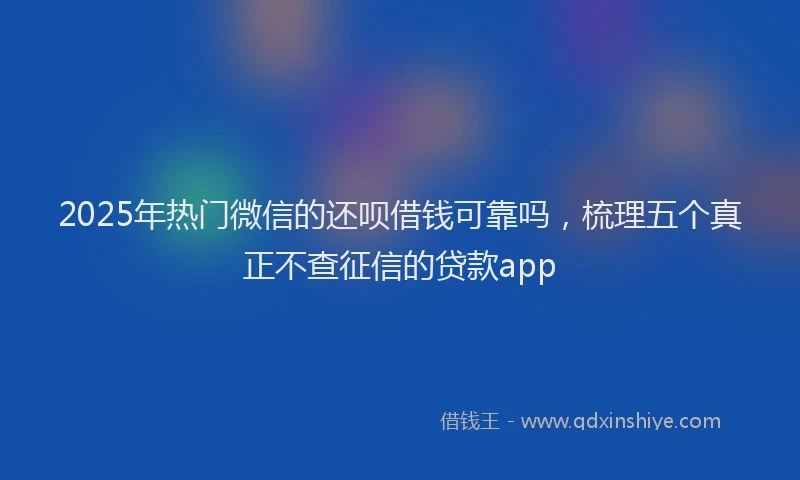 2025年热门微信的还呗借钱可靠吗，梳理五个真正不查征信的贷款app