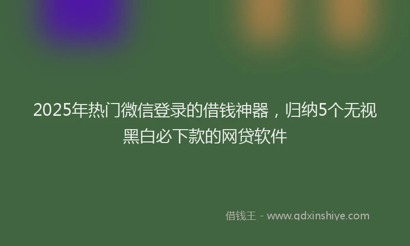 2025年热门微信登录的借钱神器，归纳5个无视黑白必下款的网贷软件