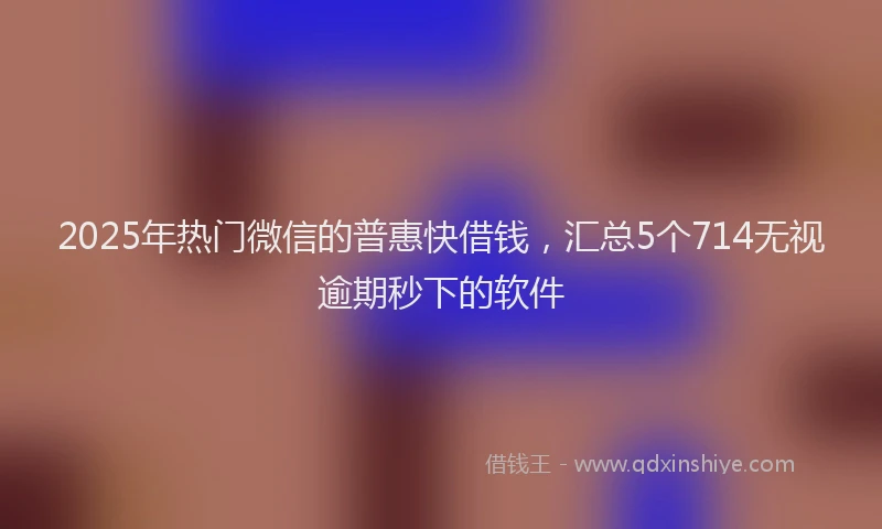 2025年热门微信的普惠快借钱，汇总5个714无视逾期秒下的软件
