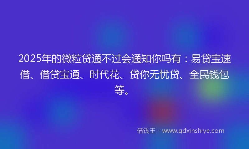 2025年的微粒贷通不过会通知你吗有：易贷宝速借、借贷宝通、时代花、贷你无忧贷、全民钱包等。