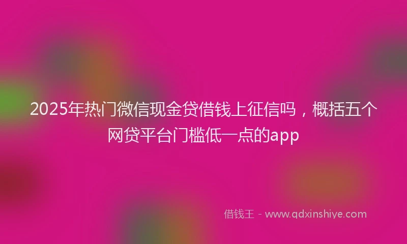 2025年热门微信现金贷借钱上征信吗，概括五个网贷平台门槛低一点的app