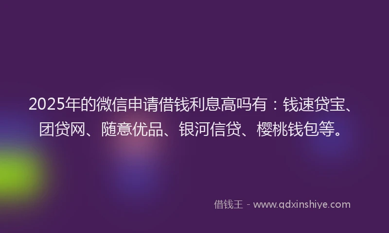 2025年的微信申请借钱利息高吗有：钱速贷宝、团贷网、随意优品、银河信贷、樱桃钱包等。
