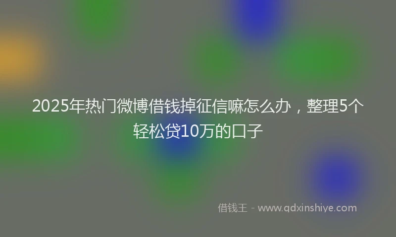 2025年热门微博借钱掉征信嘛怎么办，整理5个轻松贷10万的口子
