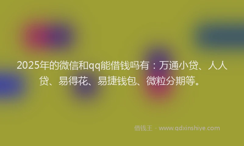 2025年的微信和qq能借钱吗有：万通小贷、人人贷、易得花、易捷钱包、微粒分期等。