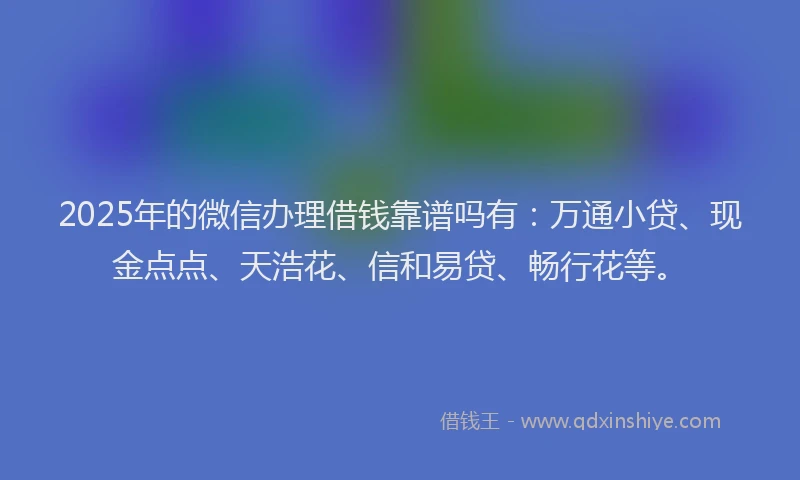 2025年的微信办理借钱靠谱吗有：万通小贷、现金点点、天浩花、信和易贷、畅行花等。