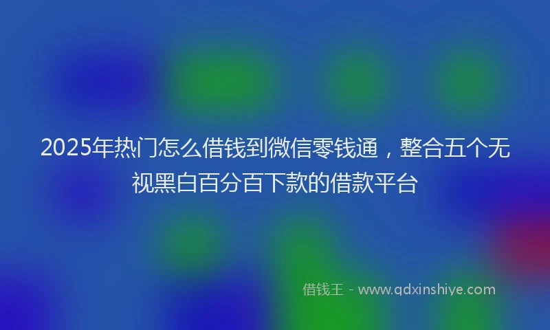 2025年热门怎么借钱到微信零钱通，整合五个无视黑白百分百下款的借款平台