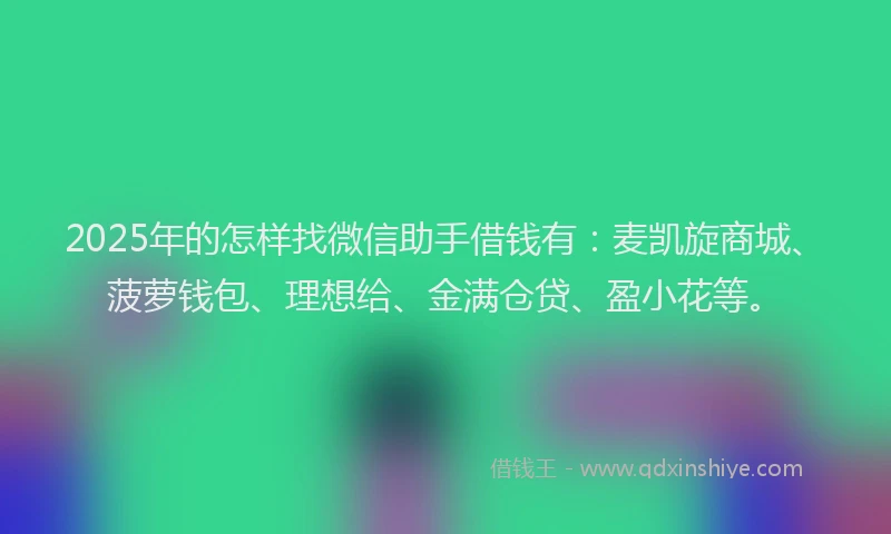 2025年的怎样找微信助手借钱有：麦凯旋商城、菠萝钱包、理想给、金满仓贷、盈小花等。