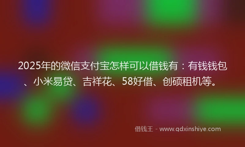 2025年的微信支付宝怎样可以借钱有：有钱钱包、小米易贷、吉祥花、58好借、创硕租机等。