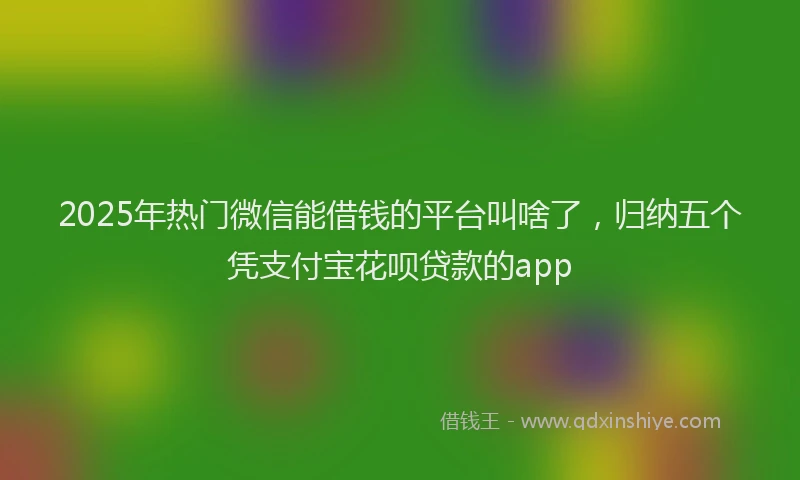 2025年热门微信能借钱的平台叫啥了，归纳五个凭支付宝花呗贷款的app