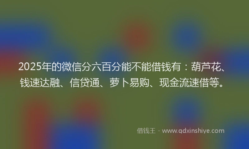 2025年的微信分六百分能不能借钱有：葫芦花、钱速达融、信贷通、萝卜易购、现金流速借等。