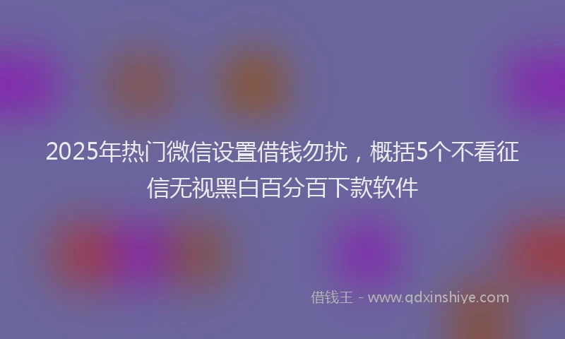 2025年热门微信设置借钱勿扰，概括5个不看征信无视黑白百分百下款软件