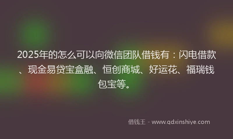 2025年的怎么可以向微信团队借钱有：闪电借款、现金易贷宝盒融、恒创商城、好运花、福瑞钱包宝等。