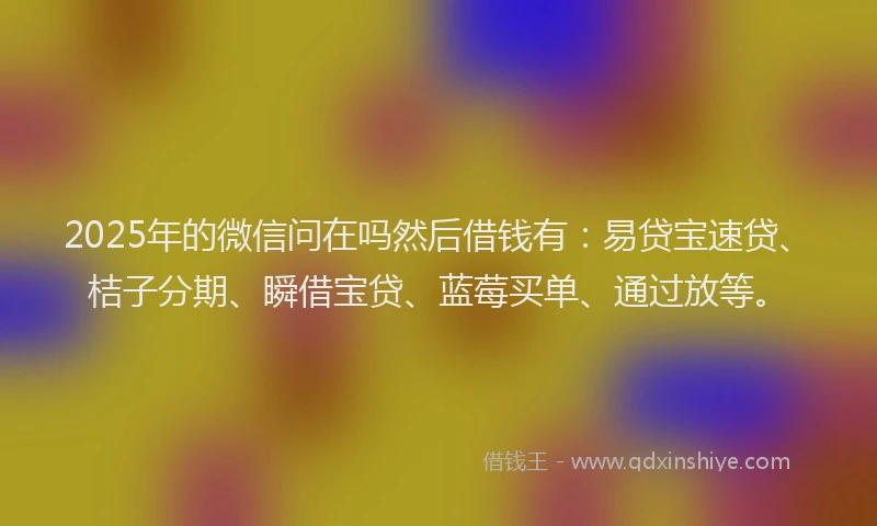 2025年的微信问在吗然后借钱有：易贷宝速贷、桔子分期、瞬借宝贷、蓝莓买单、通过放等。