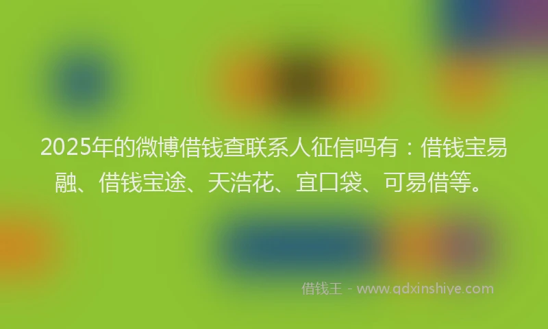 2025年的微博借钱查联系人征信吗有：借钱宝易融、借钱宝途、天浩花、宜口袋、可易借等。