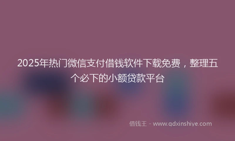 2025年热门微信支付借钱软件下载免费，整理五个必下的小额贷款平台