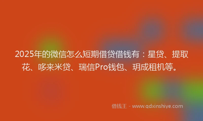 2025年的微信怎么短期借贷借钱有：星贷、提取花、哆来米贷、瑞信Pro钱包、玥成租机等。