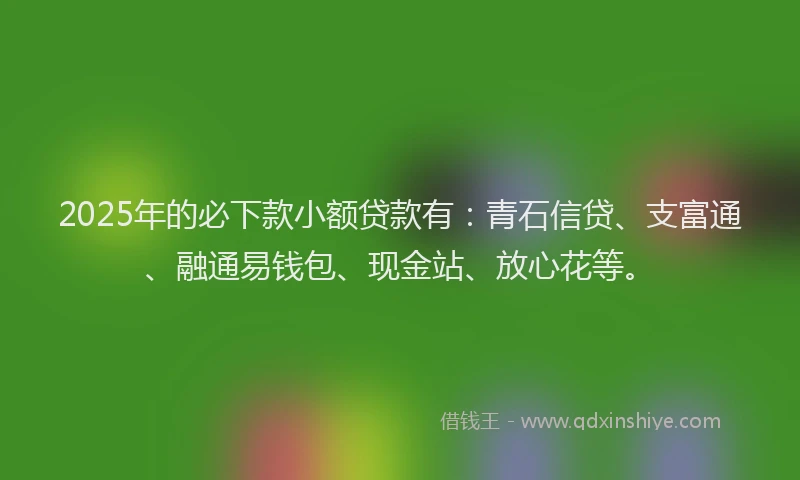 2025年的必下款小额贷款有：青石信贷、支富通、融通易钱包、现金站、放心花等。