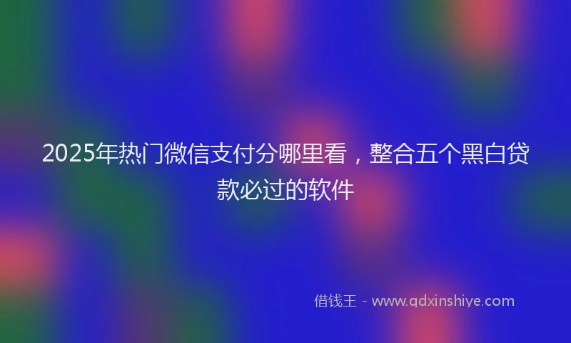 2025年热门微信支付分哪里看，整合五个黑白贷款必过的软件