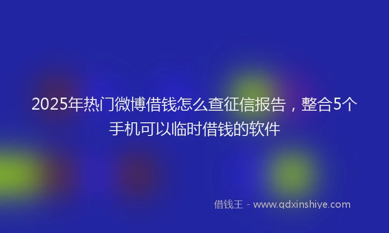 2025年热门微博借钱怎么查征信报告，整合5个手机可以临时借钱的软件