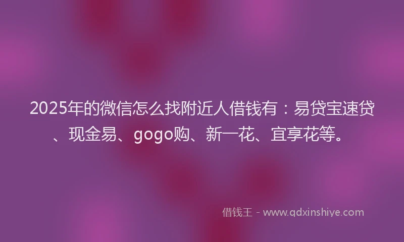 2025年的微信怎么找附近人借钱有：易贷宝速贷、现金易、gogo购、新一花、宜享花等。