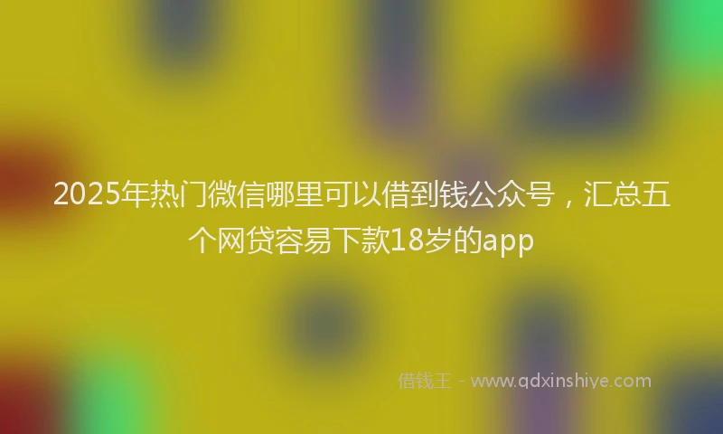 2025年热门微信哪里可以借到钱公众号，汇总五个网贷容易下款18岁的app