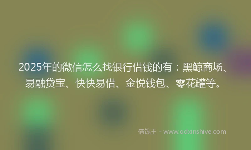 2025年的微信怎么找银行借钱的有：黑鲸商场、易融贷宝、快快易借、金悦钱包、零花罐等。