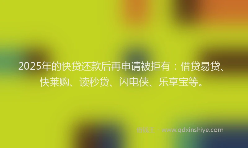 2025年的快贷还款后再申请被拒有：借贷易贷、快莱购、读秒贷、闪电侠、乐享宝等。