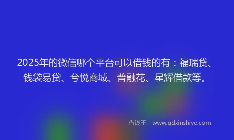 2025年的微信哪个平台可以借钱的有：福瑞贷、钱袋易贷、兮悦商城、普融花、星辉借款等。