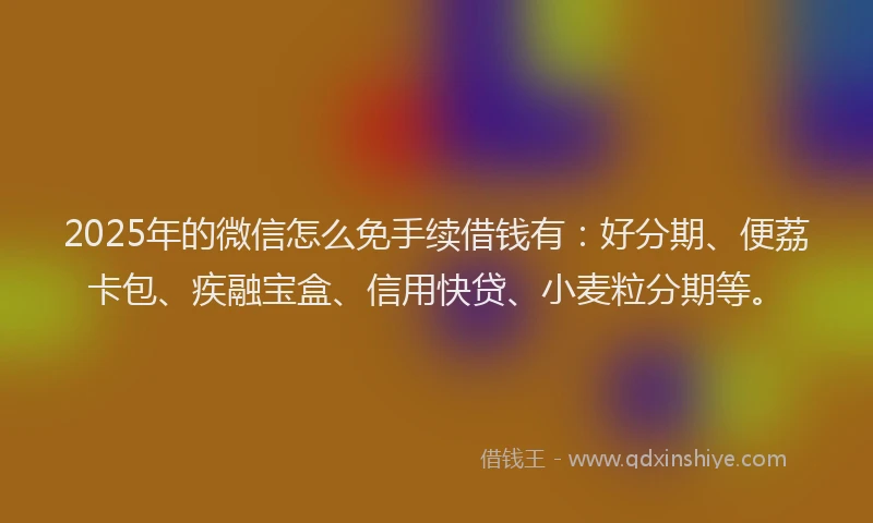 2025年的微信怎么免手续借钱有：好分期、便荔卡包、疾融宝盒、信用快贷、小麦粒分期等。