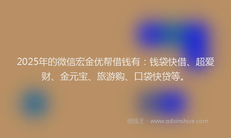 2025年的微信宏金优帮借钱有：钱袋快借、超爱财、金元宝、旅游购、口袋快贷等。