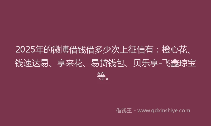2025年的微博借钱借多少次上征信有:橙心花、钱速达易、享来花、易贷钱包、贝乐享-飞鑫琼宝等。